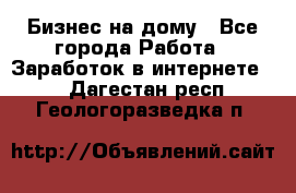 Бизнес на дому - Все города Работа » Заработок в интернете   . Дагестан респ.,Геологоразведка п.